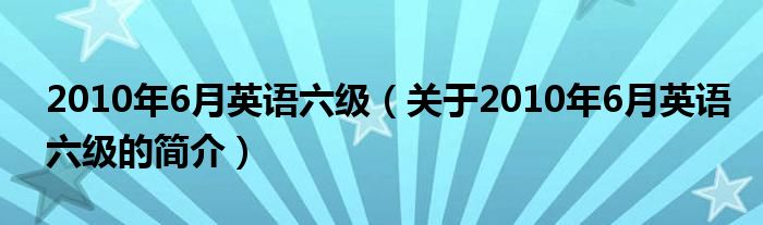 2010年6月英语六级（关于2010年6月英语六级的简介）