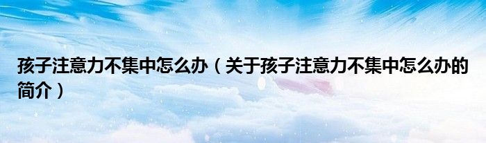 孩子注意力不集中怎么办（关于孩子注意力不集中怎么办的简介）