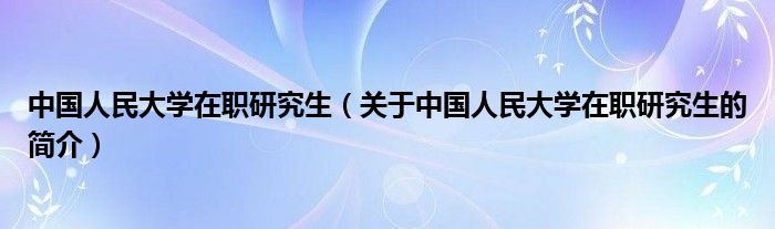 中国人民大学在职研究生（关于中国人民大学在职研究生的简介）