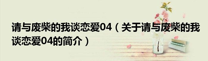 请与废柴的我谈恋爱04（关于请与废柴的我谈恋爱04的简介）