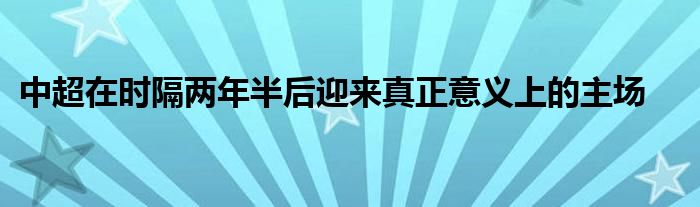 中超在时隔两年半后迎来真正意义上的主场