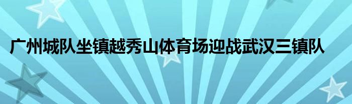 广州城队坐镇越秀山体育场迎战武汉三镇队