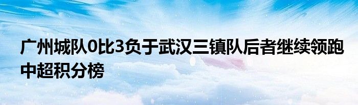 广州城队0比3负于武汉三镇队后者继续领跑中超积分榜