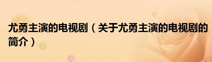 尤勇主演的电视剧（关于尤勇主演的电视剧的简介）