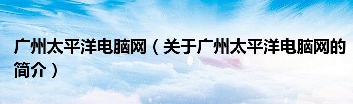 广州太平洋电脑网（关于广州太平洋电脑网的简介）