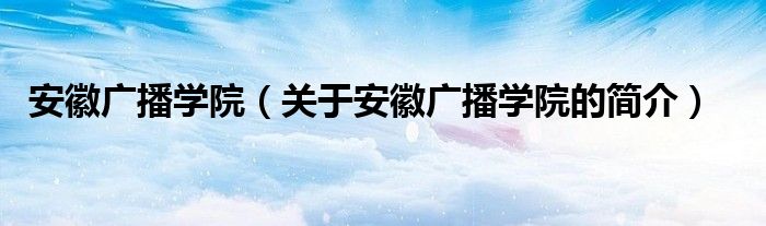 安徽广播学院（关于安徽广播学院的简介）