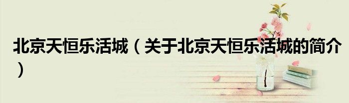 北京天恒乐活城（关于北京天恒乐活城的简介）