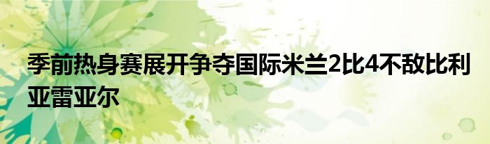 季前热身赛展开争夺国际米兰2比4不敌比利亚雷亚尔