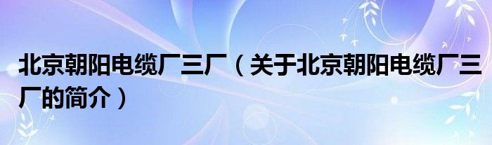 北京朝阳电缆厂三厂（关于北京朝阳电缆厂三厂的简介）
