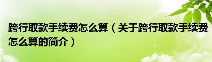 跨行取款手续费怎么算（关于跨行取款手续费怎么算的简介）