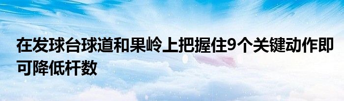 在发球台球道和果岭上把握住9个关键动作即可降低杆数