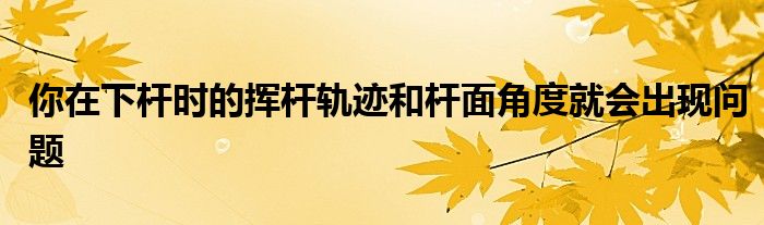 你在下杆时的挥杆轨迹和杆面角度就会出现问题