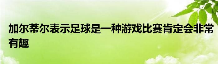 加尔蒂尔表示足球是一种游戏比赛肯定会非常有趣