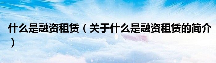 什么是融资租赁（关于什么是融资租赁的简介）
