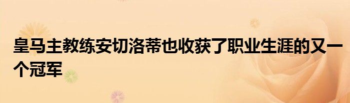 皇马主教练安切洛蒂也收获了职业生涯的又一个冠军