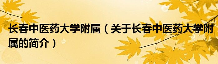 长春中医药大学附属（关于长春中医药大学附属的简介）