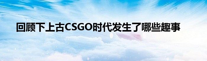 回顾下上古CSGO时代发生了哪些趣事