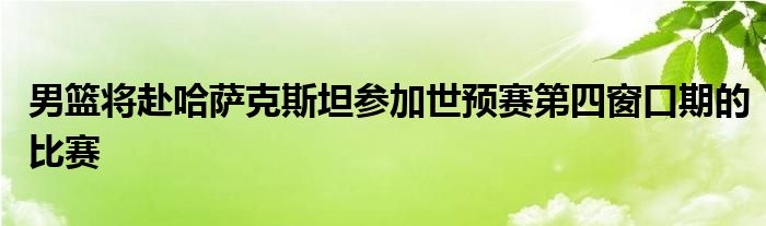男篮将赴哈萨克斯坦参加世预赛第四窗口期的比赛