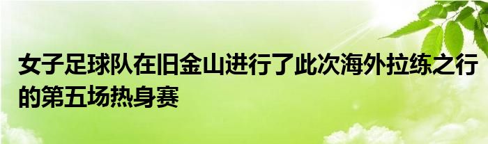 女子足球队在旧金山进行了此次海外拉练之行的第五场热身赛