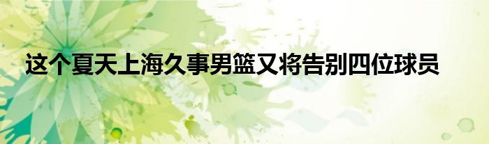 这个夏天上海久事男篮又将告别四位球员