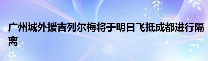 广州城外援吉列尔梅将于明日飞抵成都进行隔离