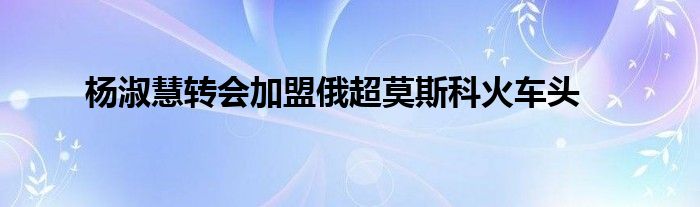 杨淑慧转会加盟俄超莫斯科火车头