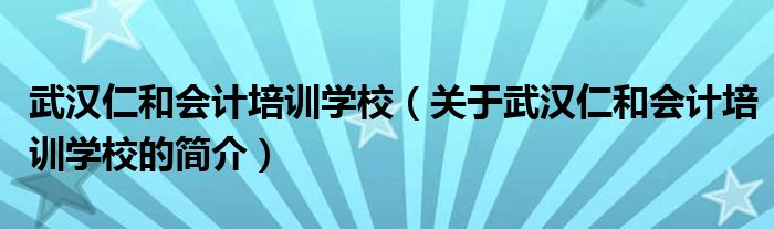 武汉仁和会计培训学校（关于武汉仁和会计培训学校的简介）