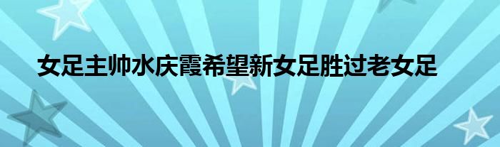 女足主帅水庆霞希望新女足胜过老女足