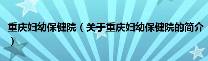 重庆妇幼保健院（关于重庆妇幼保健院的简介）