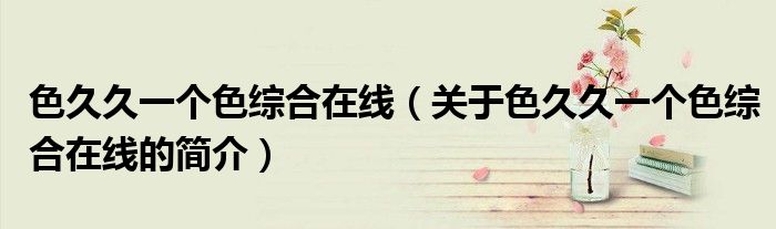 色久久一个色综合在线（关于色久久一个色综合在线的简介）
