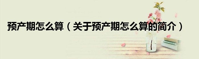 预产期怎么算（关于预产期怎么算的简介）