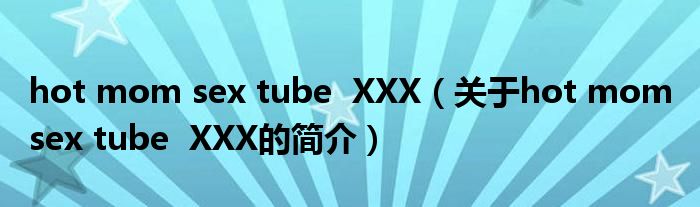hot mom sex tube  XXX（关于hot mom sex tube  XXX的简介）