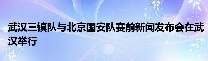 武汉三镇队与北京国安队赛前新闻发布会在武汉举行