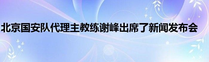 北京国安队代理主教练谢峰出席了新闻发布会