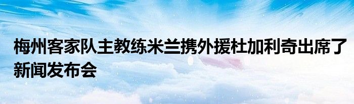 梅州客家队主教练米兰携外援杜加利奇出席了新闻发布会