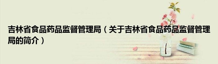 吉林省食品药品监督管理局（关于吉林省食品药品监督管理局的简介）