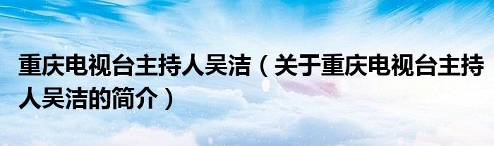 重庆电视台主持人吴洁（关于重庆电视台主持人吴洁的简介）