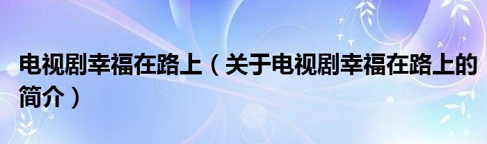 电视剧幸福在路上（关于电视剧幸福在路上的简介）