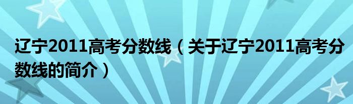 辽宁2011高考分数线（关于辽宁2011高考分数线的简介）