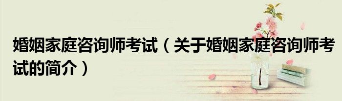 婚姻家庭咨询师考试（关于婚姻家庭咨询师考试的简介）