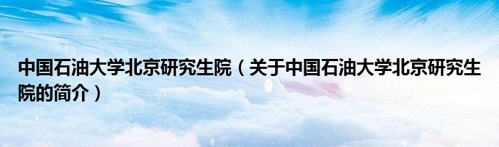 中国石油大学北京研究生院（关于中国石油大学北京研究生院的简介）