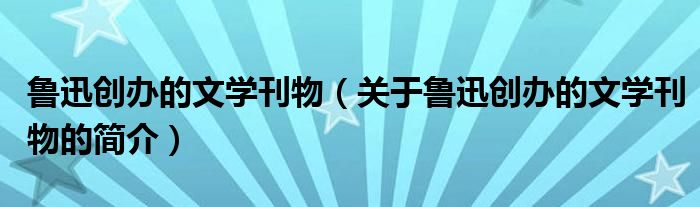 鲁迅创办的文学刊物（关于鲁迅创办的文学刊物的简介）