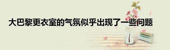 大巴黎更衣室的气氛似乎出现了一些问题