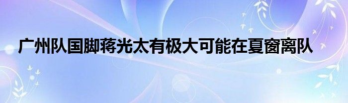 广州队国脚蒋光太有极大可能在夏窗离队