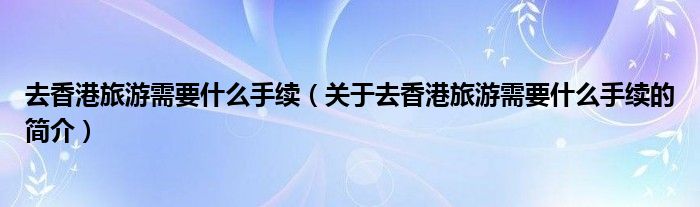 去香港旅游需要什么手续（关于去香港旅游需要什么手续的简介）