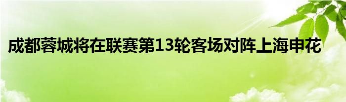 成都蓉城将在联赛第13轮客场对阵上海申花