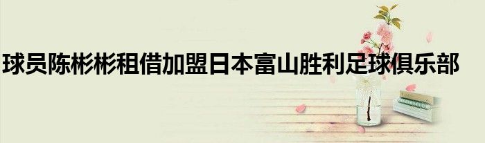 球员陈彬彬租借加盟日本富山胜利足球俱乐部