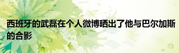西班牙的武磊在个人微博晒出了他与巴尔加斯的合影