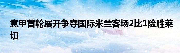 意甲首轮展开争夺国际米兰客场2比1险胜莱切