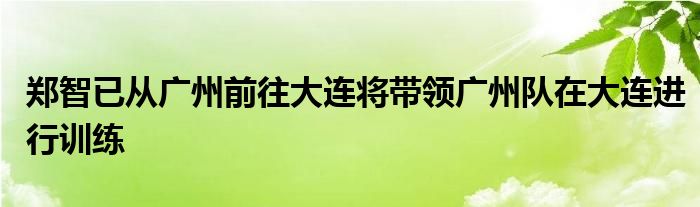 郑智已从广州前往大连将带领广州队在大连进行训练